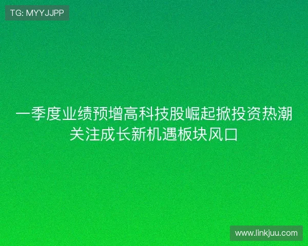 一季度业绩预增高科技股崛起掀投资热潮关注成长新机遇板块风口